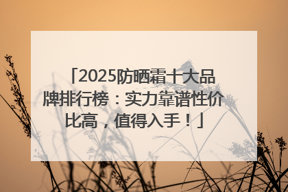 2025防晒霜十大品牌排行榜：实力靠谱性价比高，值得入手！
