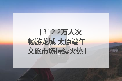312.2万人次畅游龙城 太原端午文旅市场持续火热