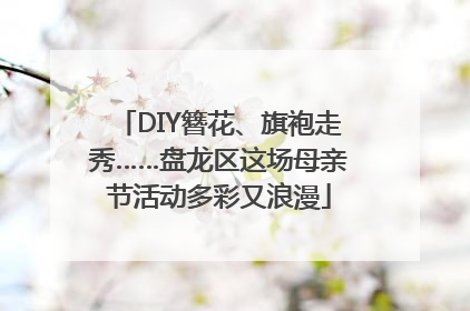 DIY簪花、旗袍走秀……盘龙区这场母亲节活动多彩又浪漫